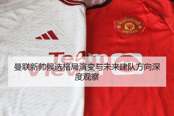 曼联新帅候选格局演变与未来建队方向深度观察