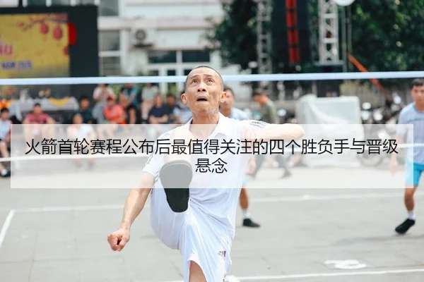 火箭首轮赛程公布后最值得关注的四个胜负手与晋级悬念