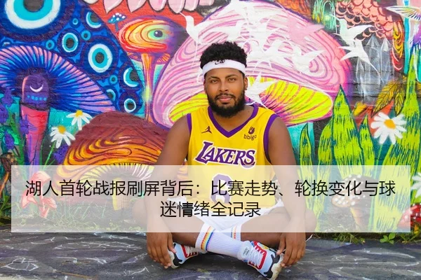 湖人首轮战报刷屏背后：比赛走势、轮换变化与球迷情绪全记录